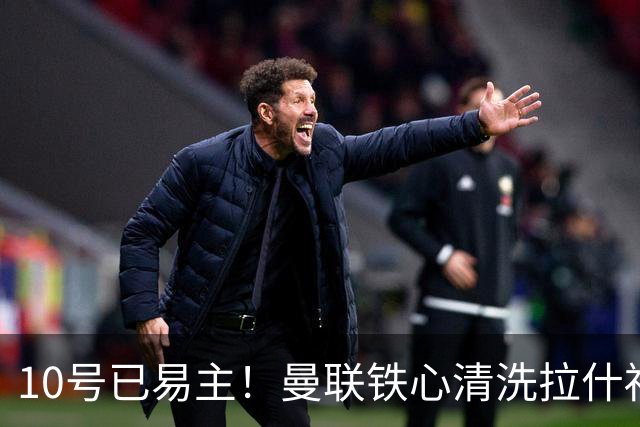 10号已易主！曼联铁心清洗拉什福德，世界杯成最后赌桌